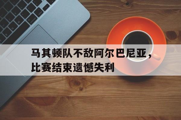 马其顿队不敌阿尔巴尼亚，比赛结束遗憾失利
