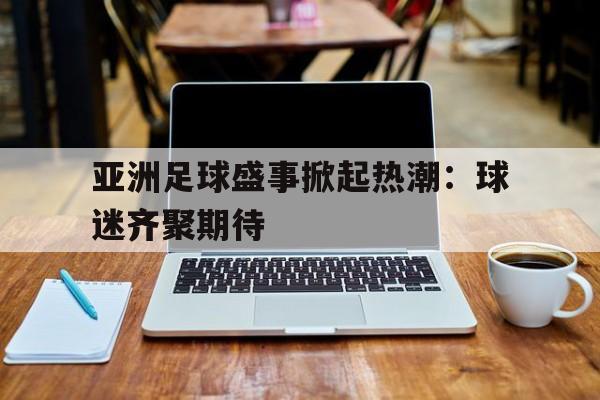 亚洲足球盛事掀起热潮：球迷齐聚期待